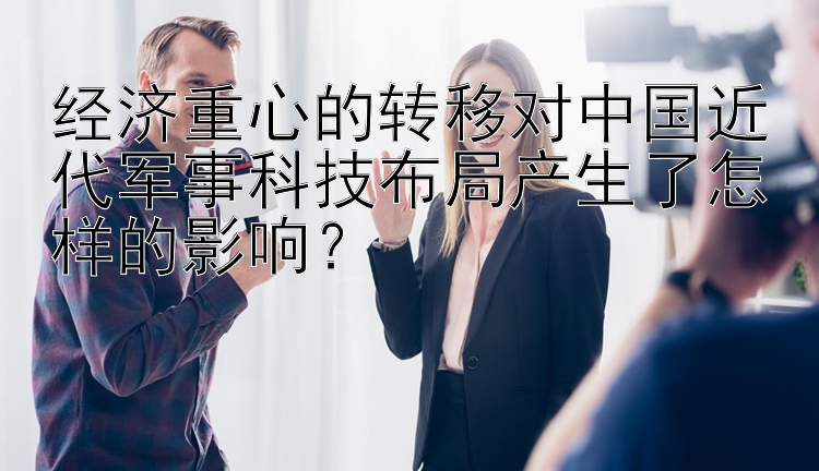 经济重心的转移对中国近代军事科技布局产生了怎样的影响？