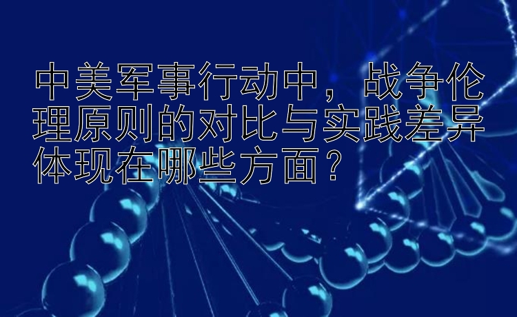 中美军事行动中，战争伦理原则的对比与实践差异体现在哪些方面？