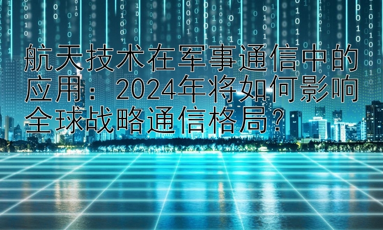 航天技术在军事通信中的应用：2024年将如何影响全球战略通信格局？