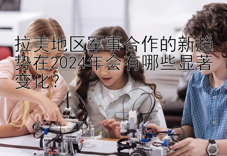 拉美地区军事合作的新趋势在2024年会有哪些显著变化？