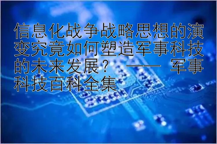 信息化战争战略思想的演变究竟如何塑造军事科技的未来发展？ —— 军事科技百科全集