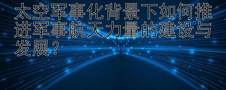 太空军事化背景下如何推进军事航天力量的建设与发展？