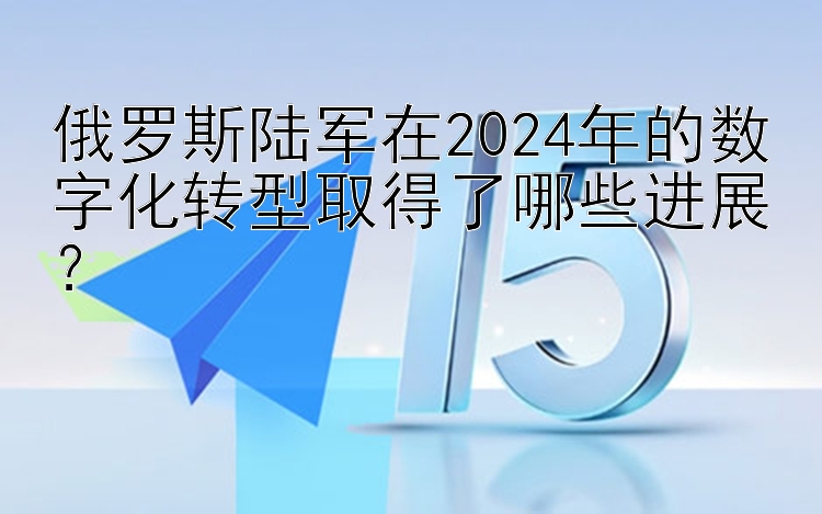 俄罗斯陆军在2024年的数字化转型取得了哪些进展？