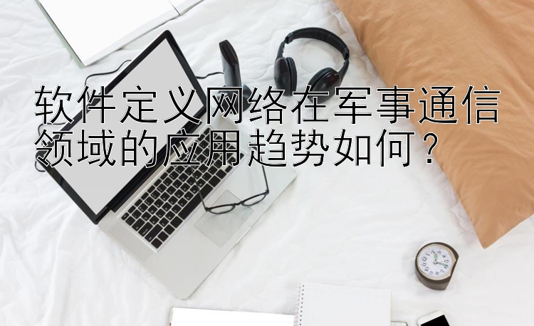 软件定义网络在军事通信领域的应用趋势如何？