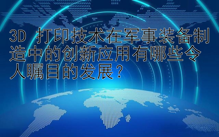 3D 打印技术在军事装备制造中的创新应用有哪些令人瞩目的发展？