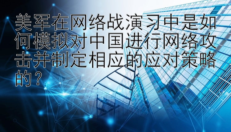 美军在网络战演习中是如何模拟对中国进行网络攻击并制定相应的应对策略的？