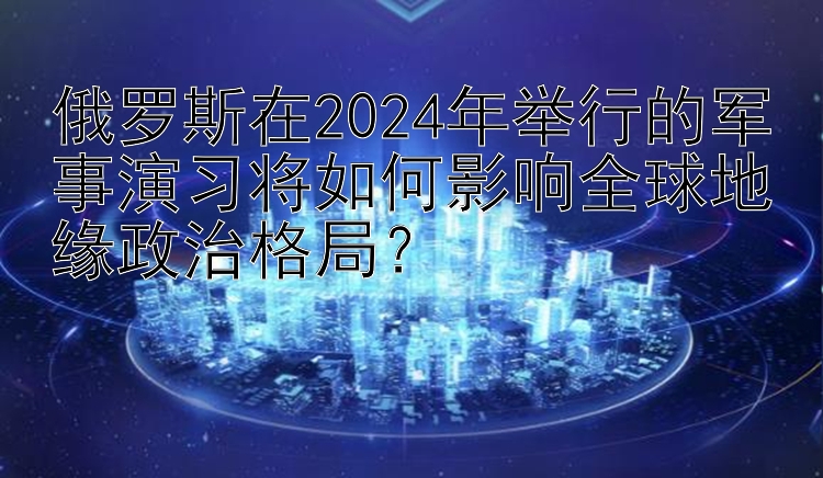 俄罗斯在2024年举行的军事演习将如何影响全球地缘政治格局？