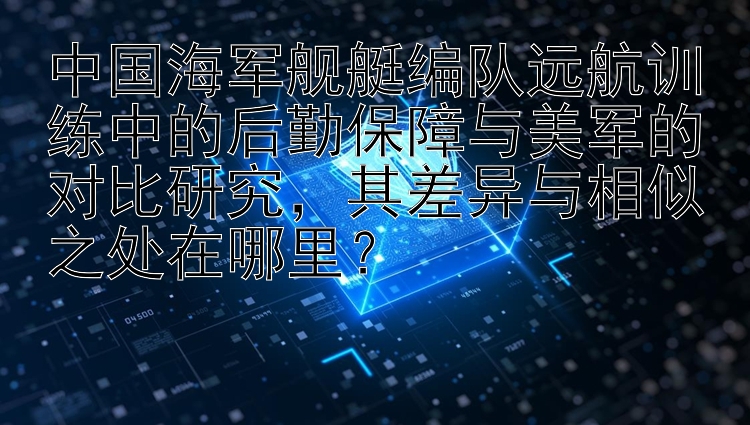 中国海军舰艇编队远航训练中的后勤保障与美军的对比研究，其差异与相似之处在哪里？