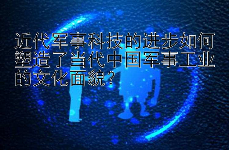 近代军事科技的进步如何塑造了当代中国军事工业的文化面貌？